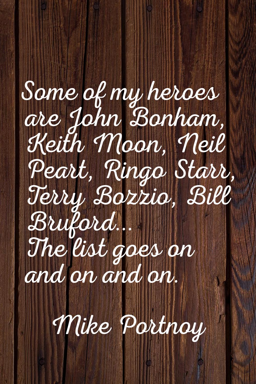 Some of my heroes are John Bonham, Keith Moon, Neil Peart, Ringo Starr, Terry Bozzio, Bill Bruford.