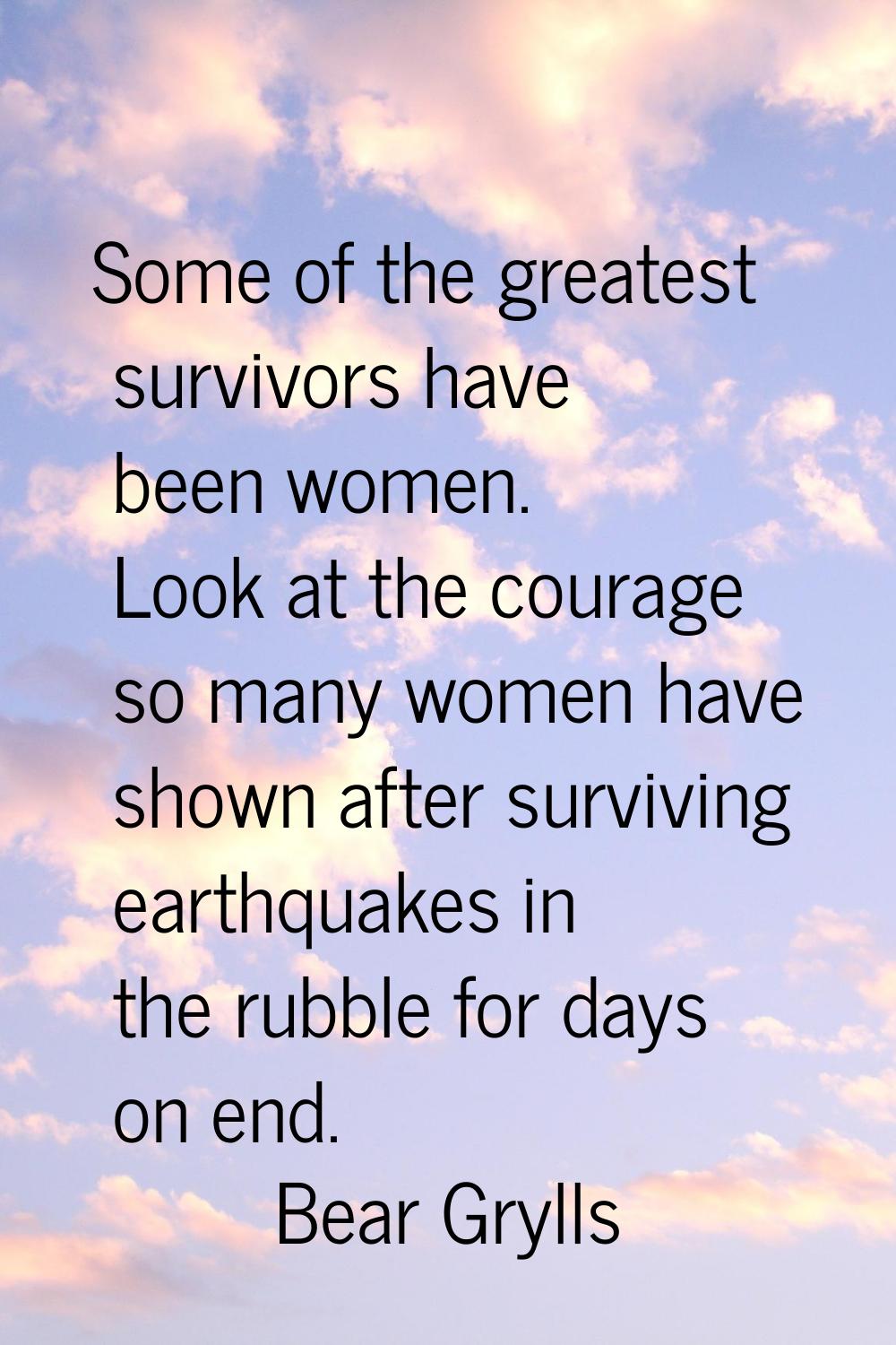 Some of the greatest survivors have been women. Look at the courage so many women have shown after 