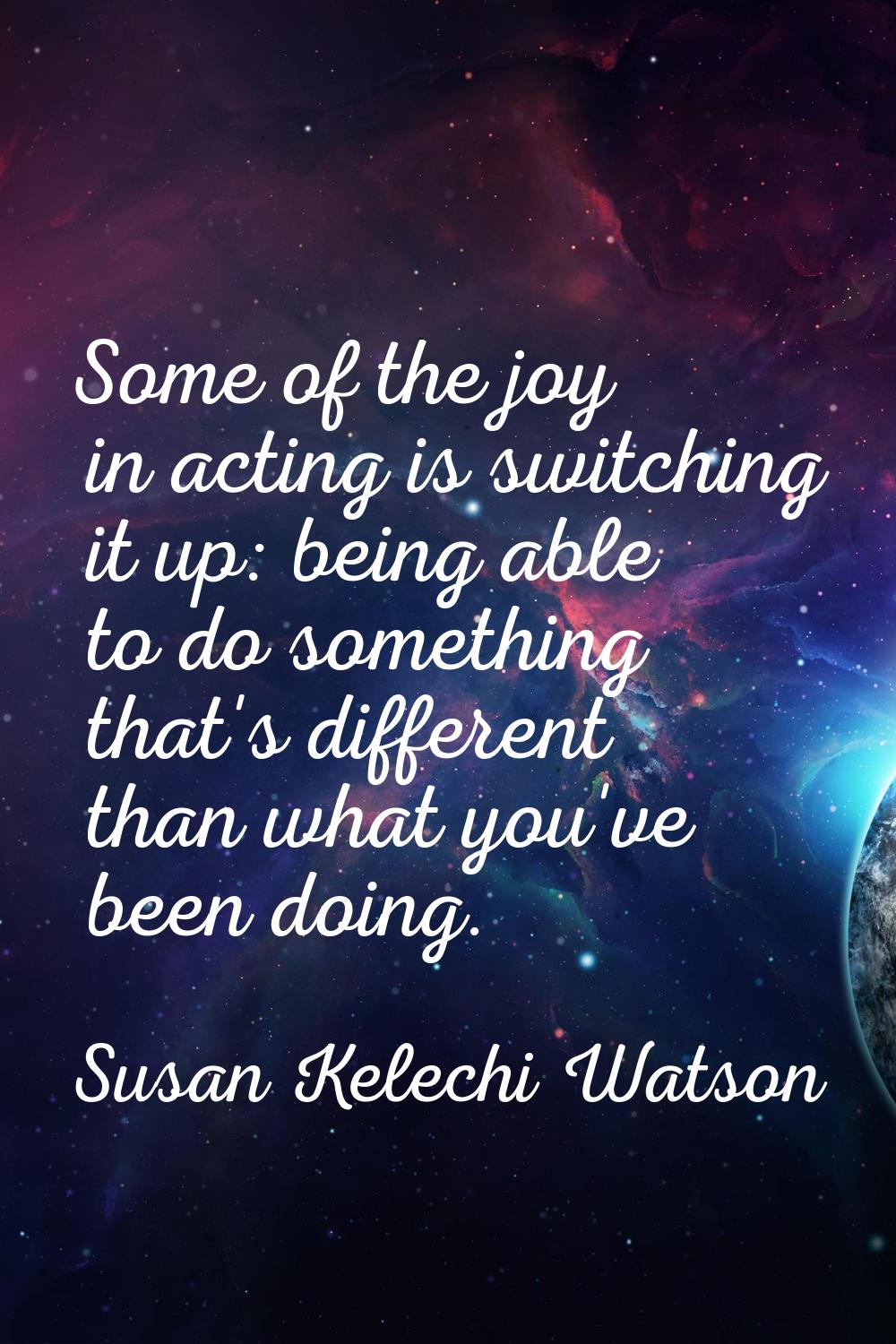 Some of the joy in acting is switching it up: being able to do something that's different than what