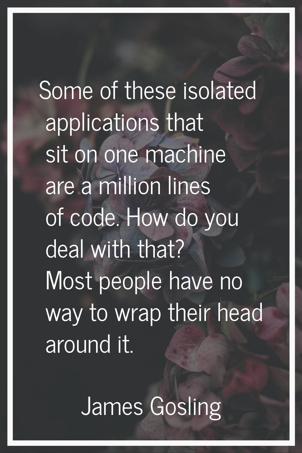 Some of these isolated applications that sit on one machine are a million lines of code. How do you