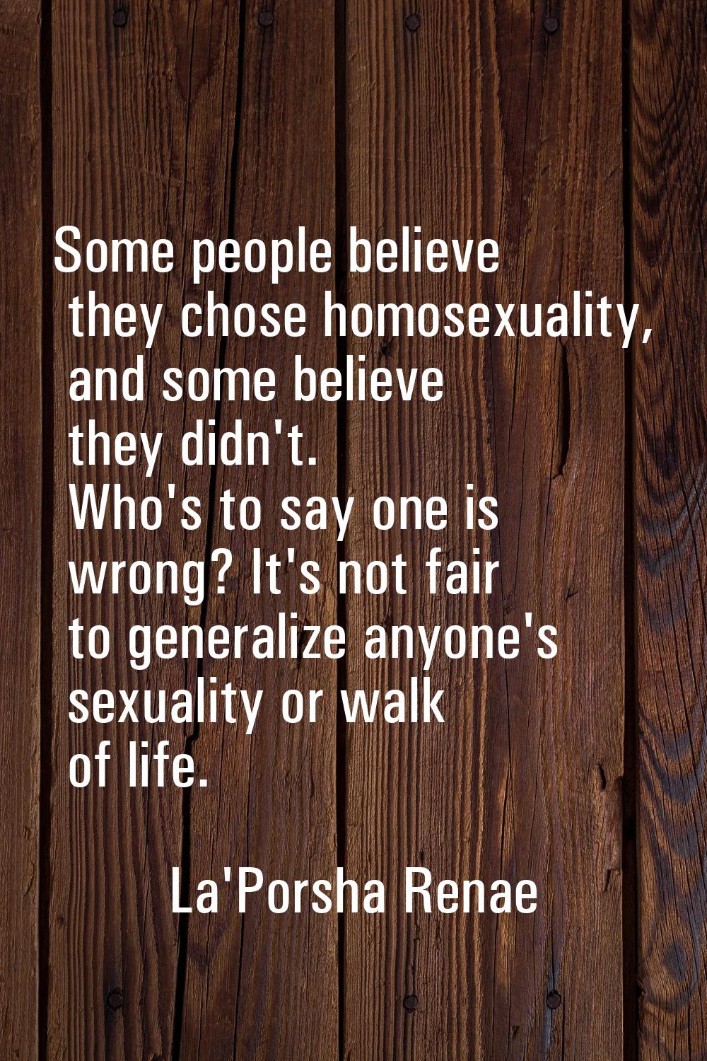 Some people believe they chose homosexuality, and some believe they didn't. Who's to say one is wro