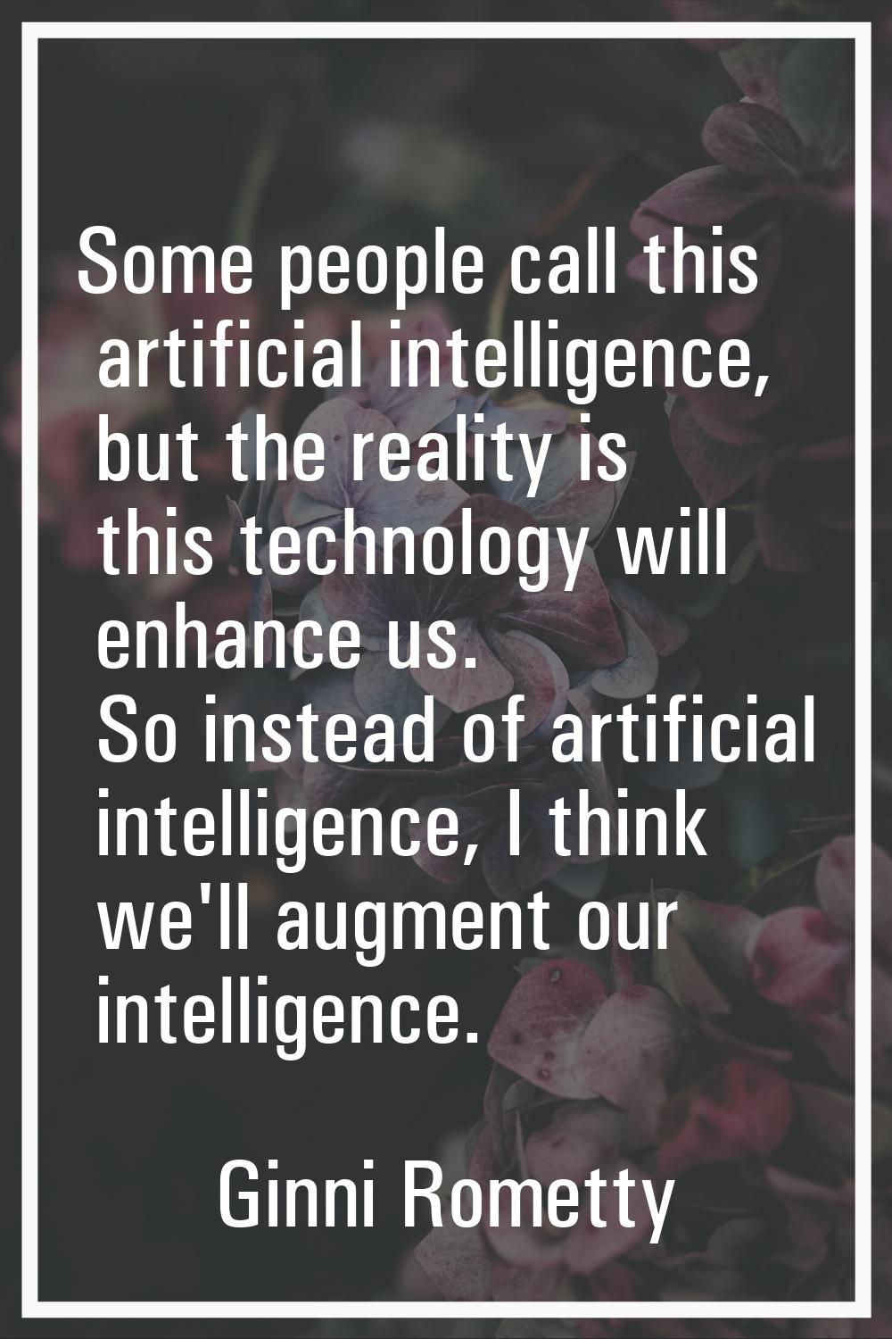 Some people call this artificial intelligence, but the reality is this technology will enhance us. 