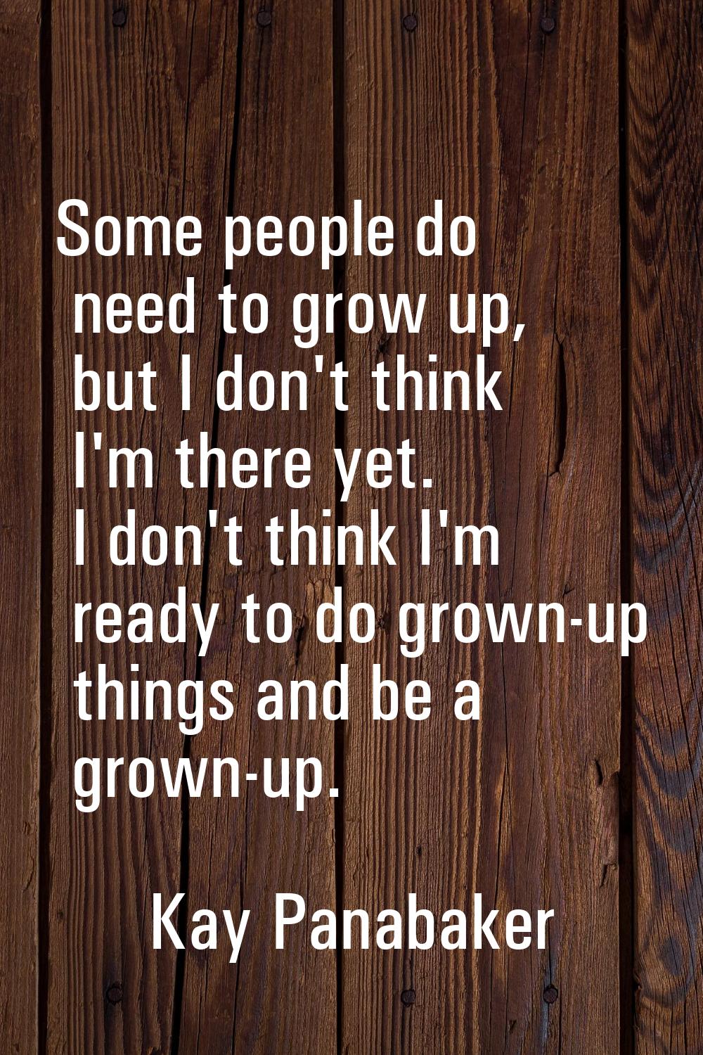Some people do need to grow up, but I don't think I'm there yet. I don't think I'm ready to do grow