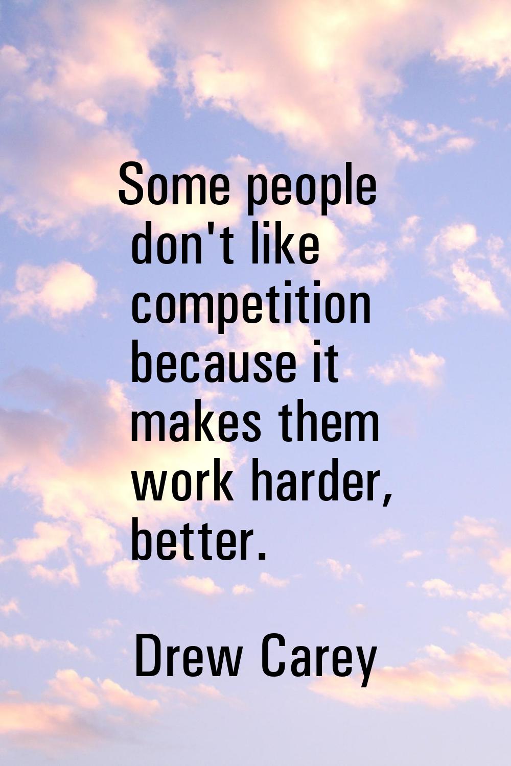 Some people don't like competition because it makes them work harder, better.