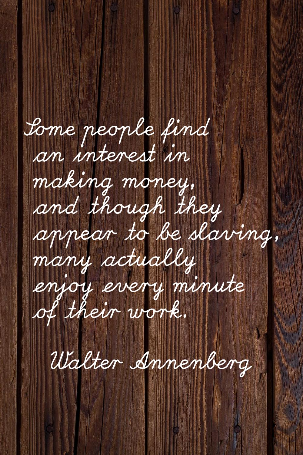 Some people find an interest in making money, and though they appear to be slaving, many actually e