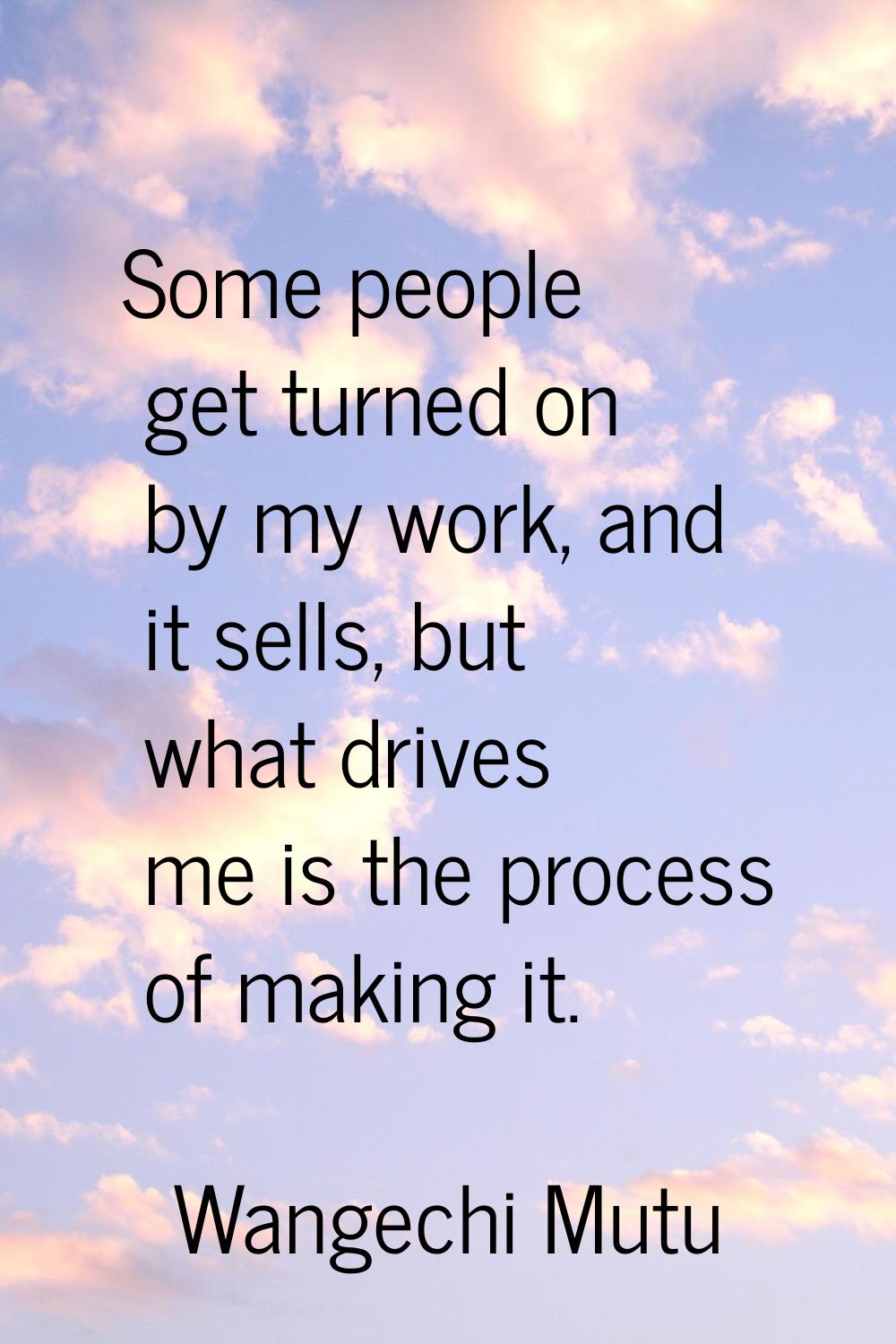 Some people get turned on by my work, and it sells, but what drives me is the process of making it.