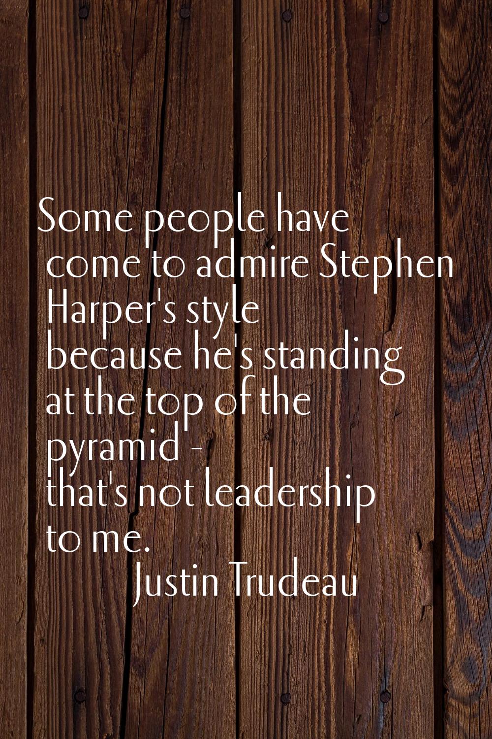 Some people have come to admire Stephen Harper's style because he's standing at the top of the pyra