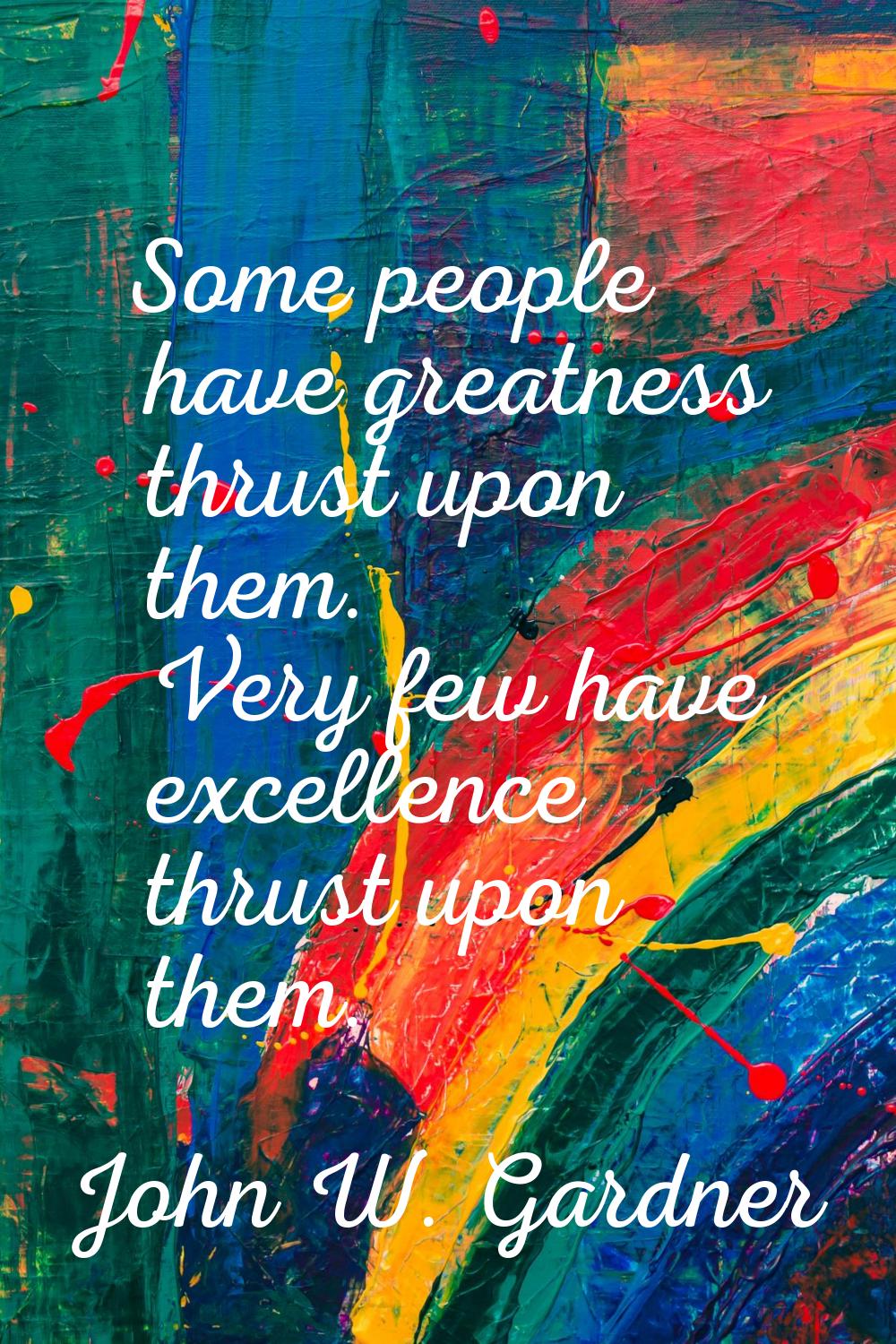 Some people have greatness thrust upon them. Very few have excellence thrust upon them.