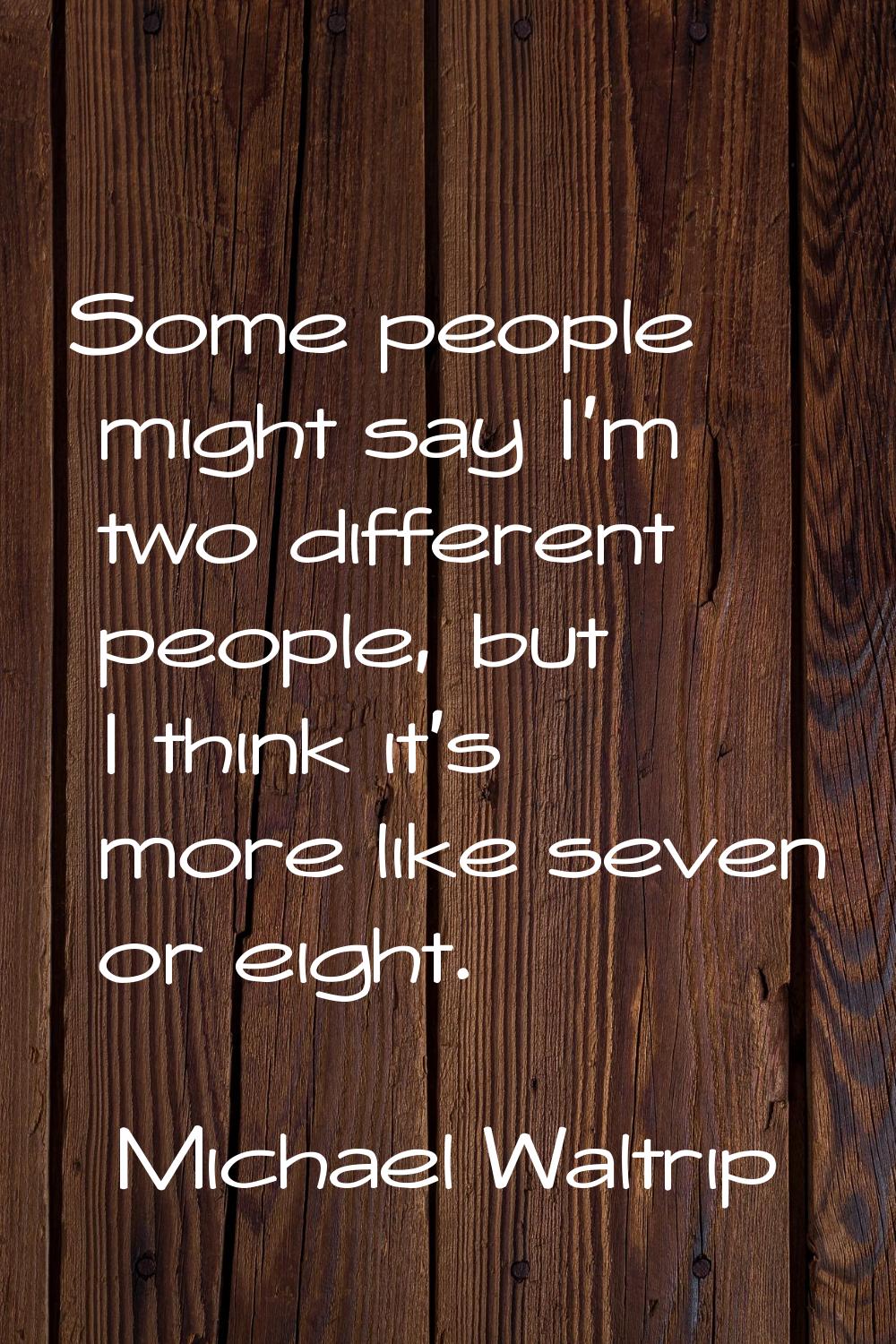 Some people might say I'm two different people, but I think it's more like seven or eight.