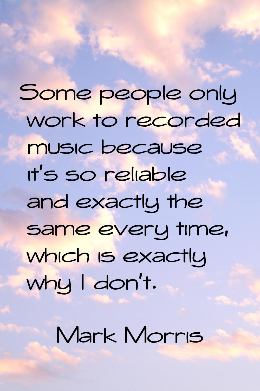 Some people only work to recorded music because it's so reliable and exactly the same every time, w