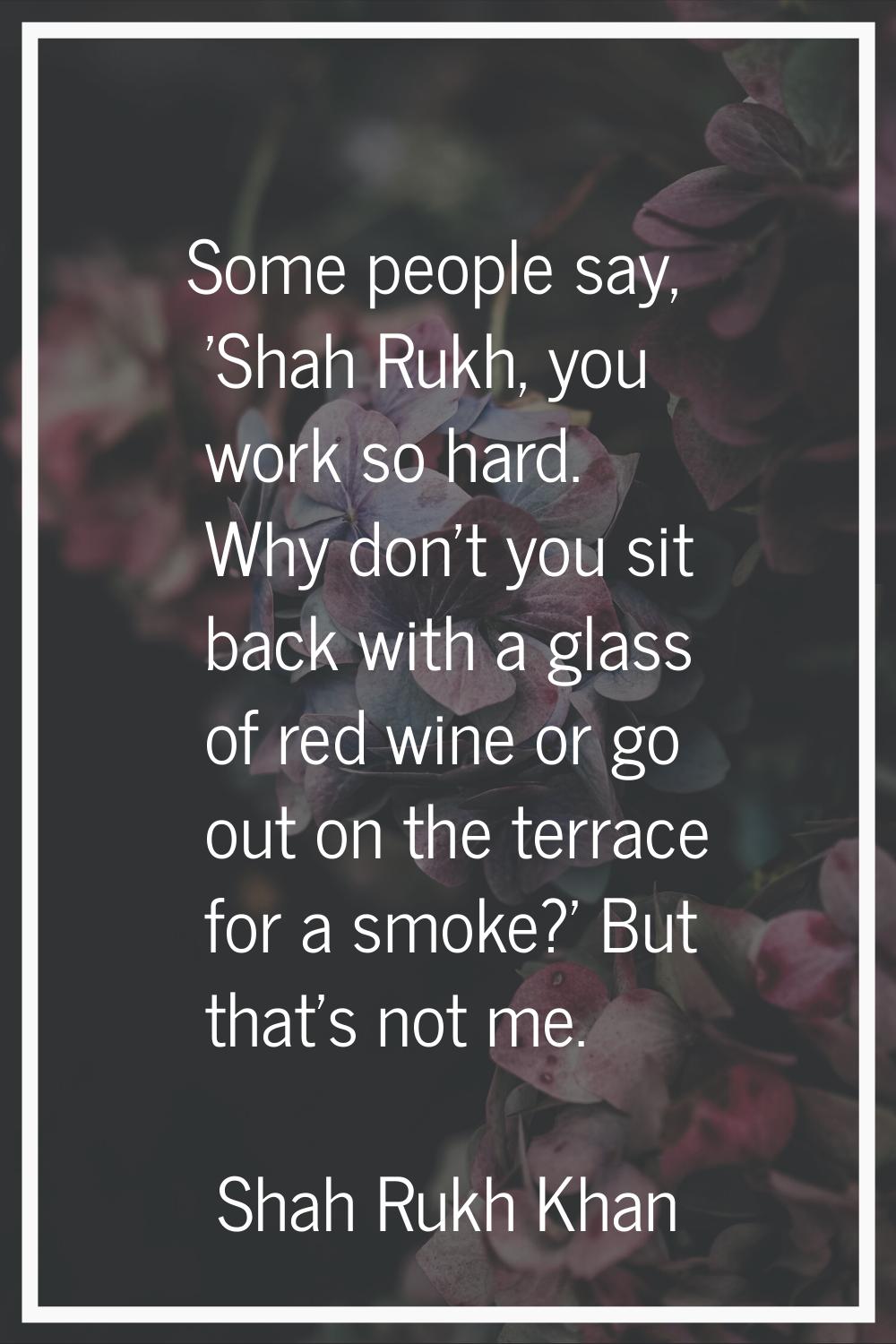 Some people say, 'Shah Rukh, you work so hard. Why don't you sit back with a glass of red wine or g