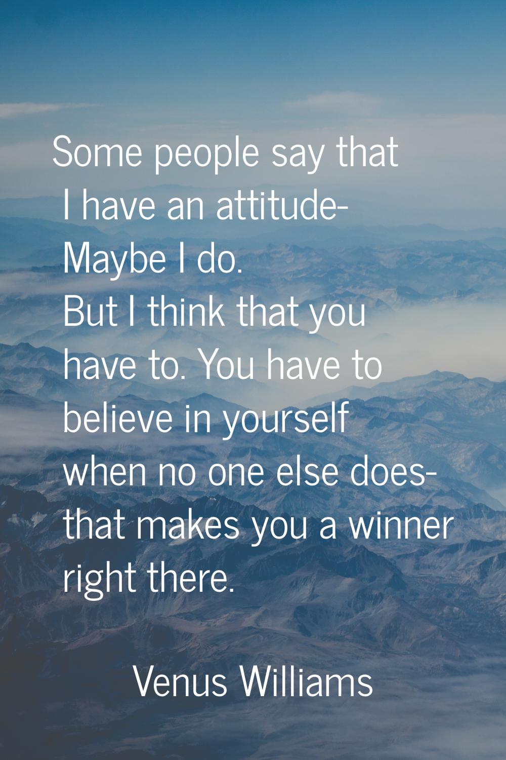 Some people say that I have an attitude- Maybe I do. But I think that you have to. You have to beli