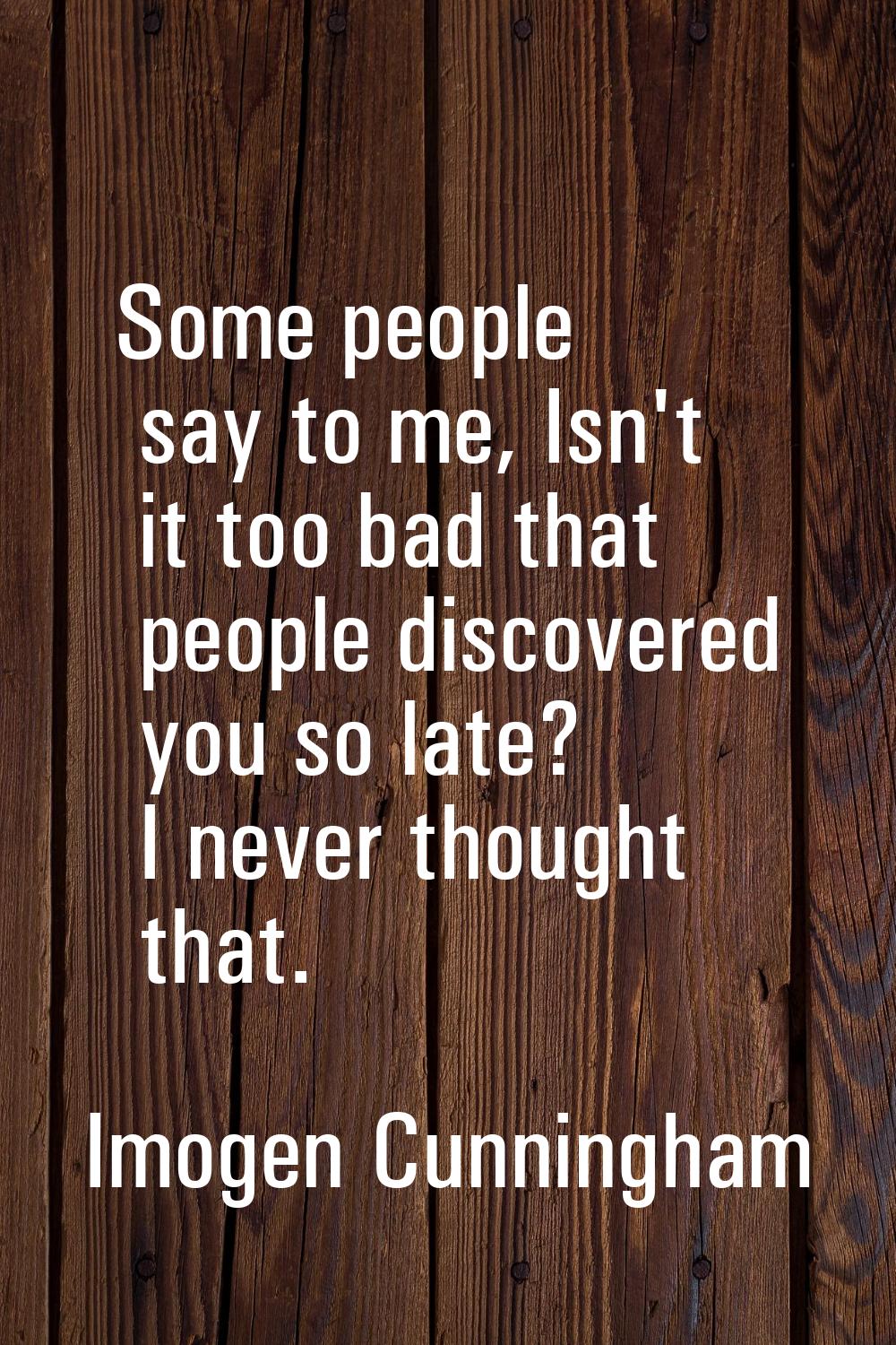 Some people say to me, Isn't it too bad that people discovered you so late? I never thought that.