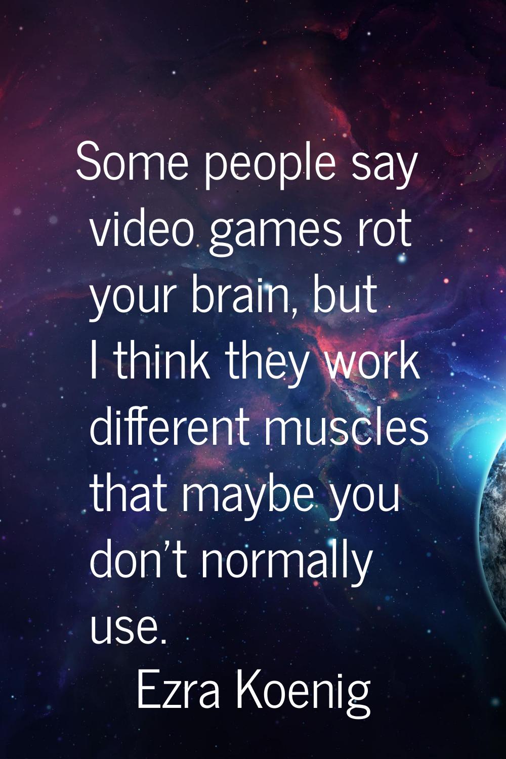 Some people say video games rot your brain, but I think they work different muscles that maybe you 