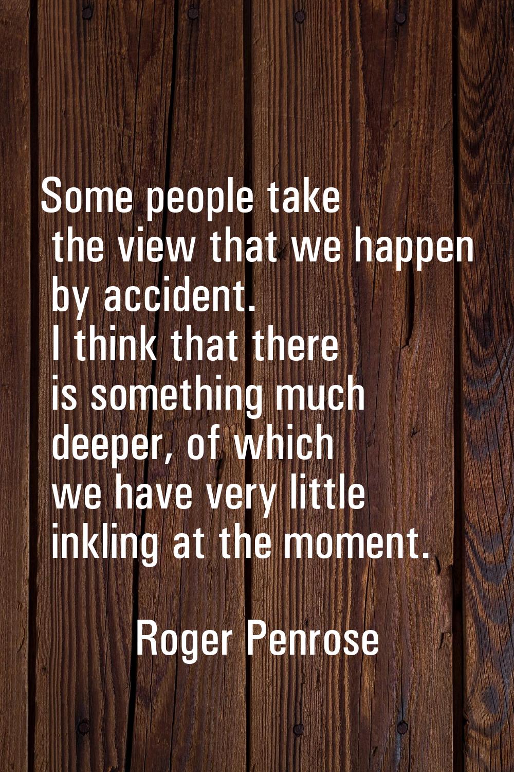 Some people take the view that we happen by accident. I think that there is something much deeper, 