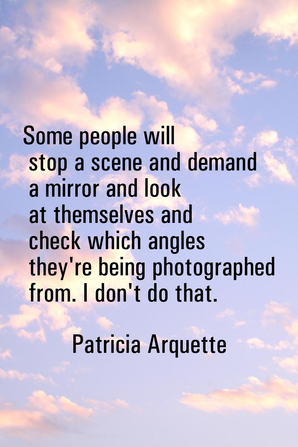 Some people will stop a scene and demand a mirror and look at themselves and check which angles the