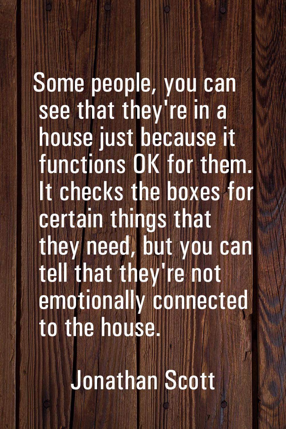 Some people, you can see that they're in a house just because it functions OK for them. It checks t