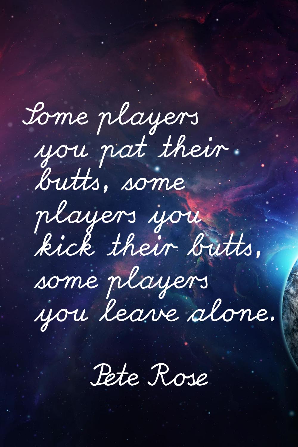 Some players you pat their butts, some players you kick their butts, some players you leave alone.