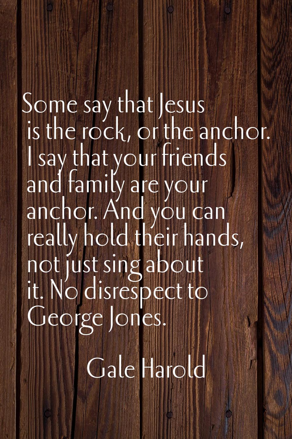 Some say that Jesus is the rock, or the anchor. I say that your friends and family are your anchor.