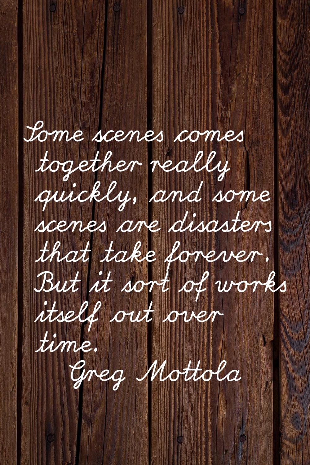Some scenes comes together really quickly, and some scenes are disasters that take forever. But it 