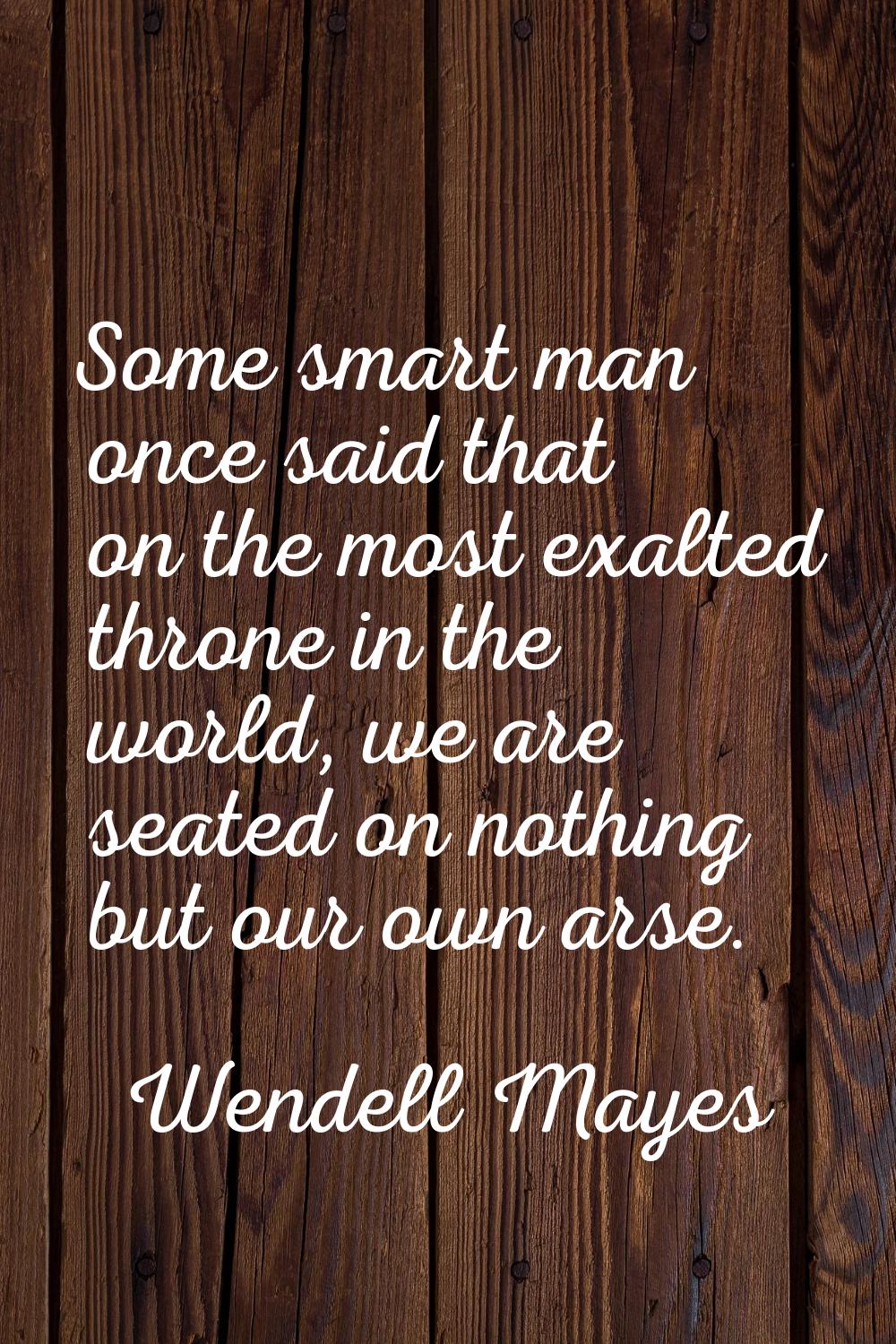 Some smart man once said that on the most exalted throne in the world, we are seated on nothing but