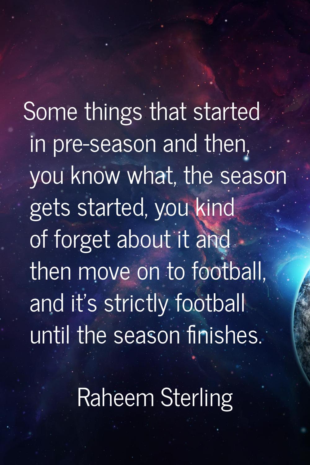 Some things that started in pre-season and then, you know what, the season gets started, you kind o
