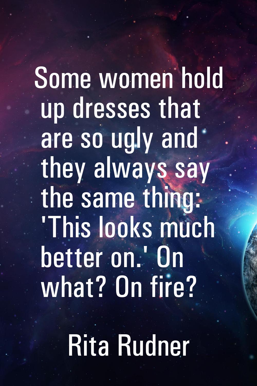 Some women hold up dresses that are so ugly and they always say the same thing: 'This looks much be