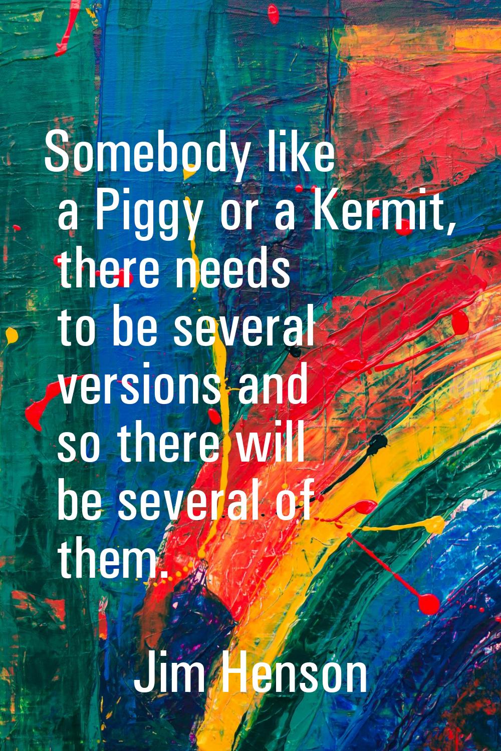 Somebody like a Piggy or a Kermit, there needs to be several versions and so there will be several 