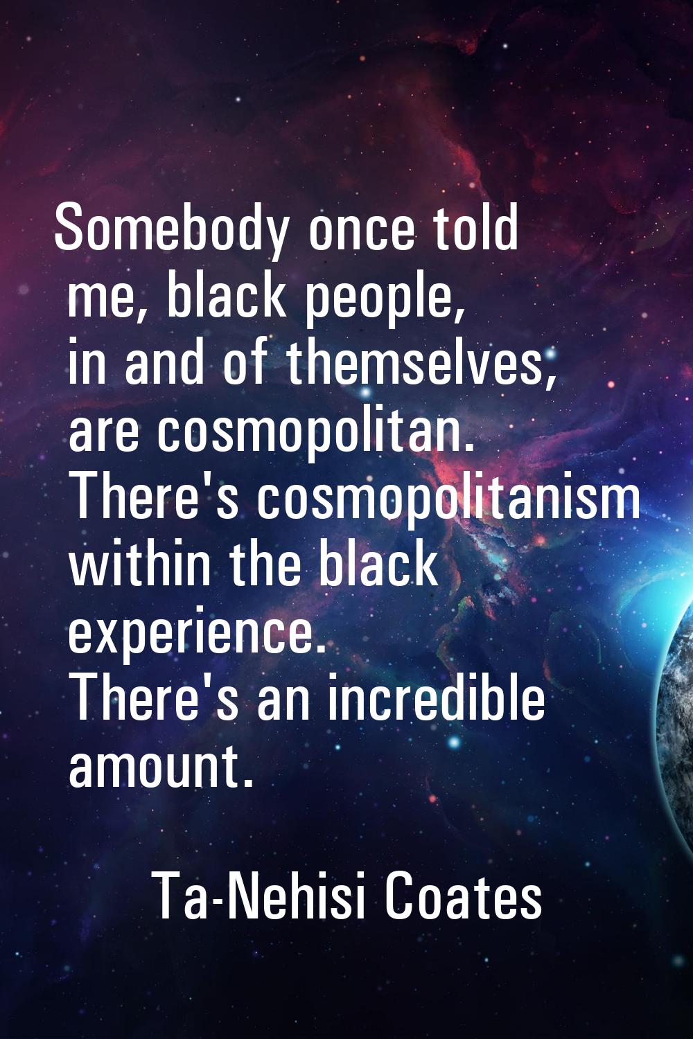 Somebody once told me, black people, in and of themselves, are cosmopolitan. There's cosmopolitanis