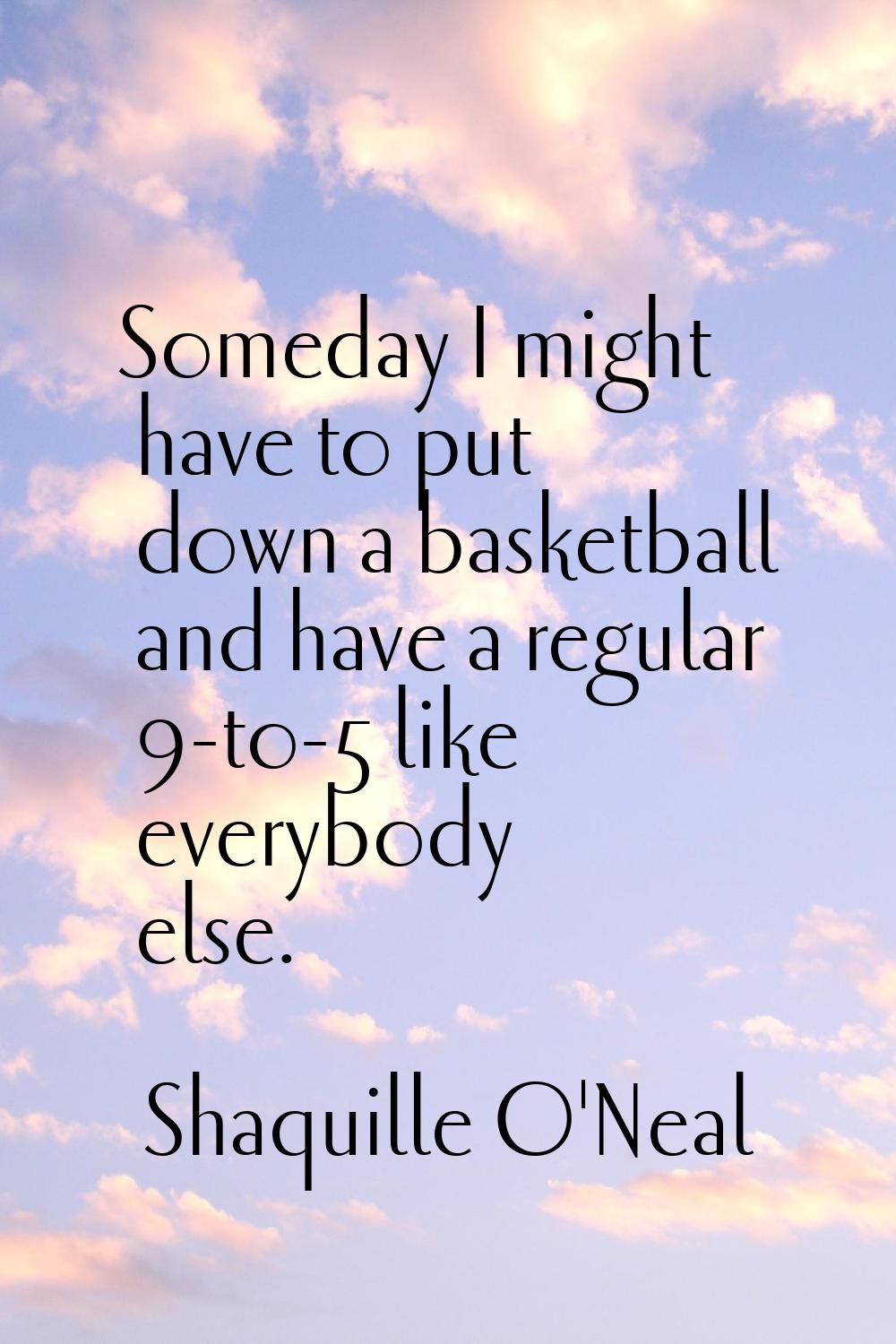 Someday I might have to put down a basketball and have a regular 9-to-5 like everybody else.