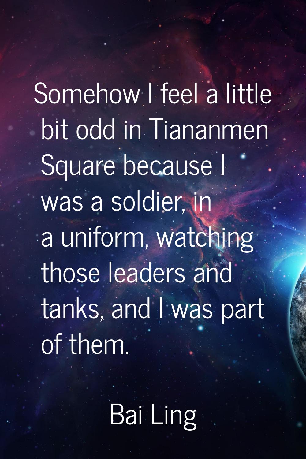 Somehow I feel a little bit odd in Tiananmen Square because I was a soldier, in a uniform, watching