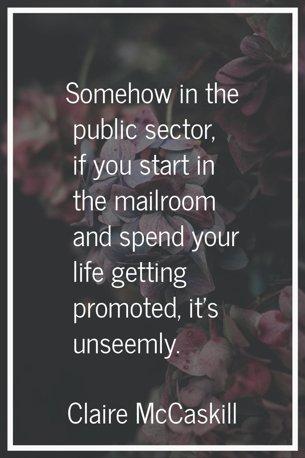 Somehow in the public sector, if you start in the mailroom and spend your life getting promoted, it