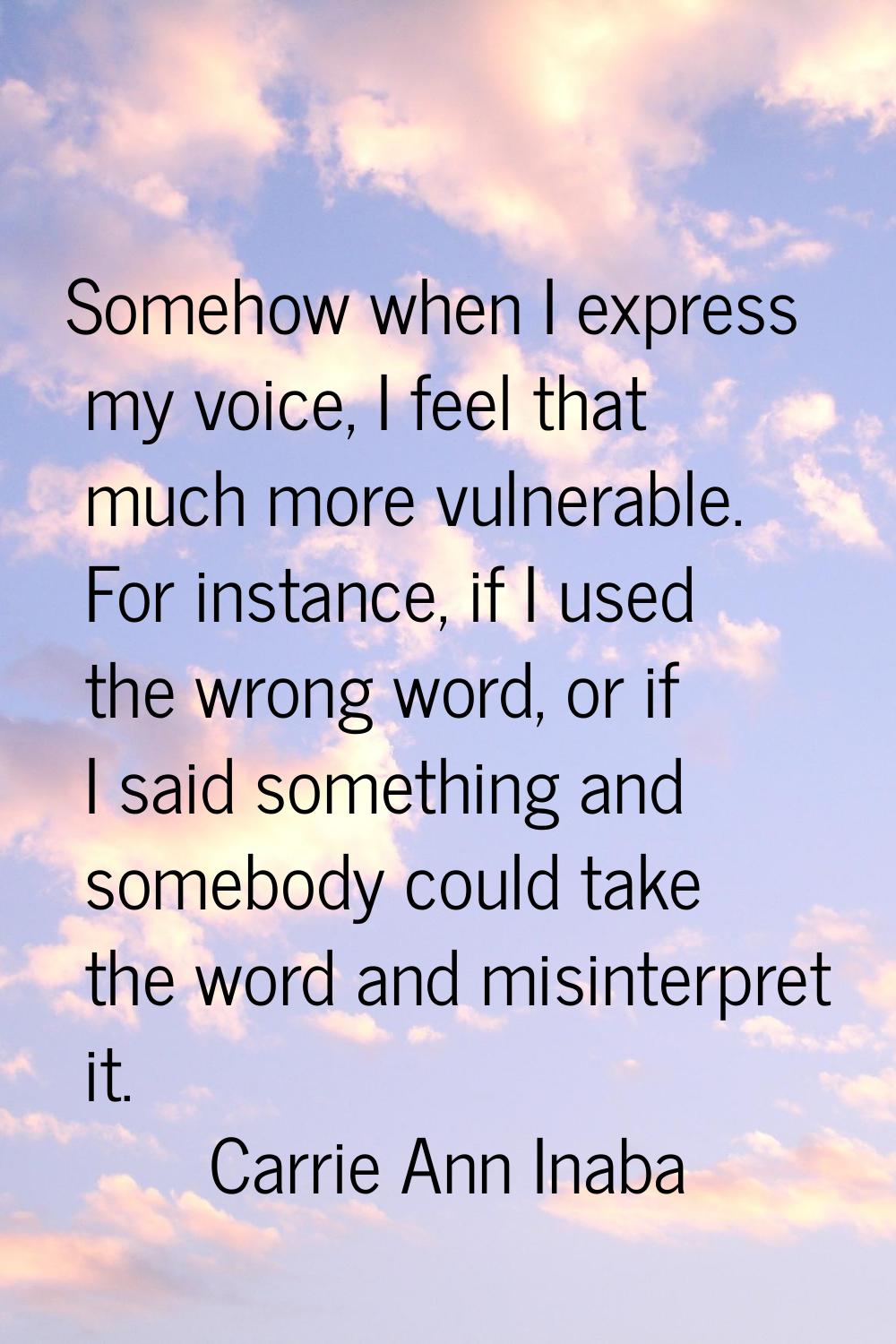 Somehow when I express my voice, I feel that much more vulnerable. For instance, if I used the wron