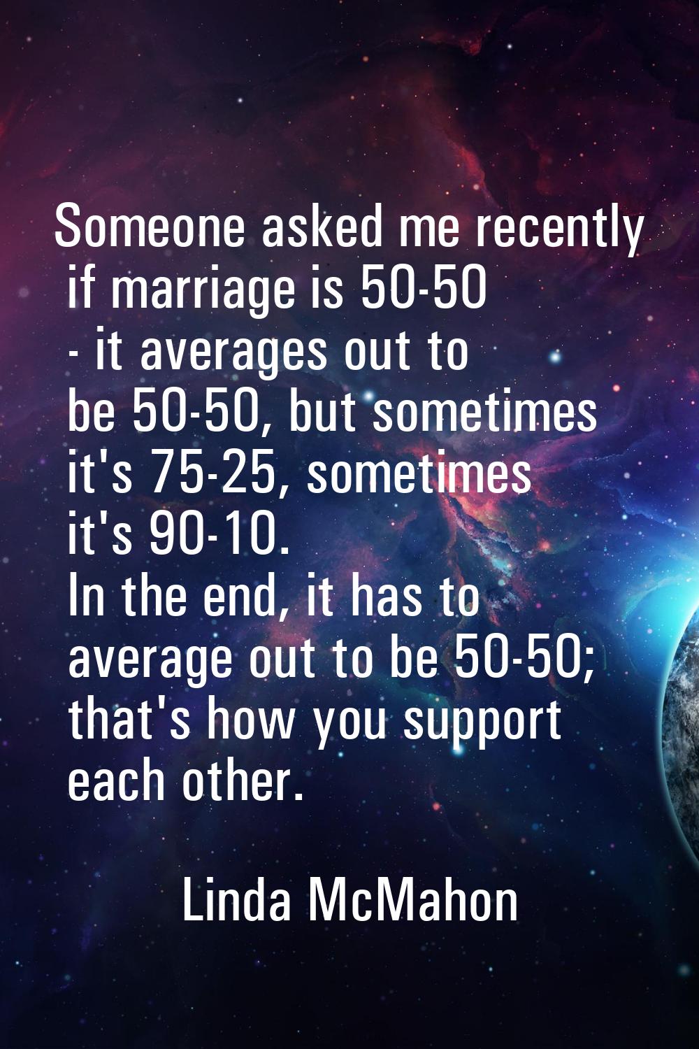 Someone asked me recently if marriage is 50-50 - it averages out to be 50-50, but sometimes it's 75