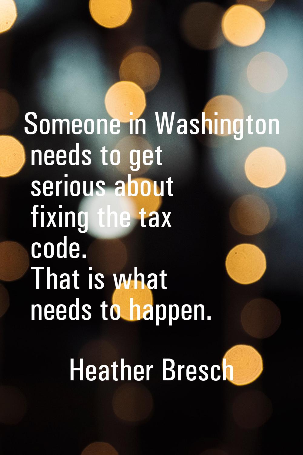 Someone in Washington needs to get serious about fixing the tax code. That is what needs to happen.