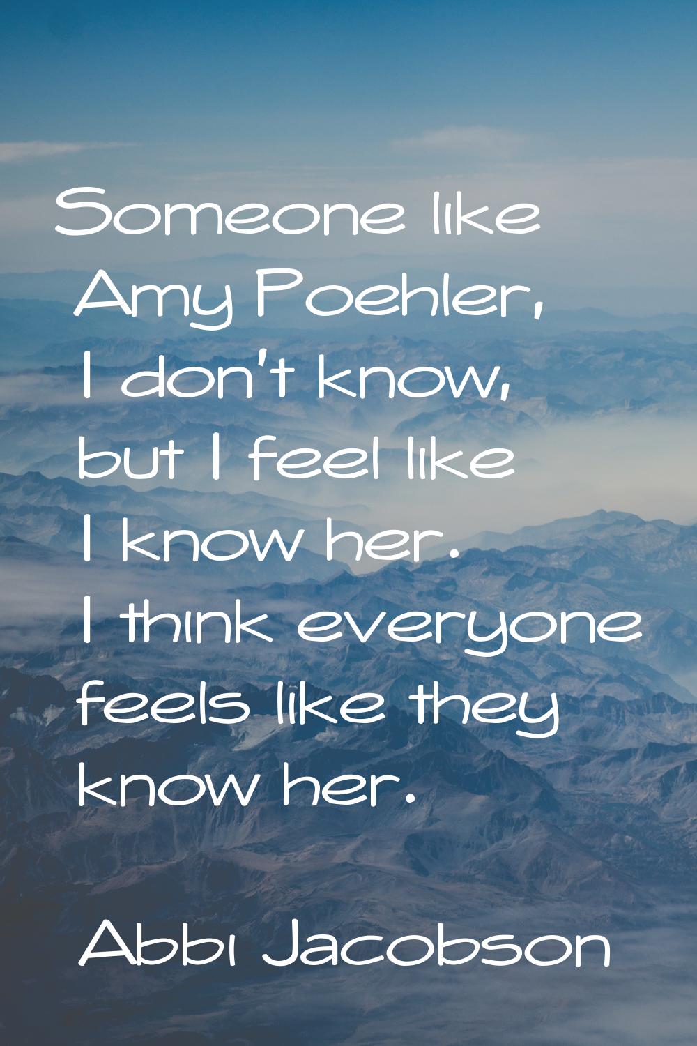 Someone like Amy Poehler, I don't know, but I feel like I know her. I think everyone feels like the