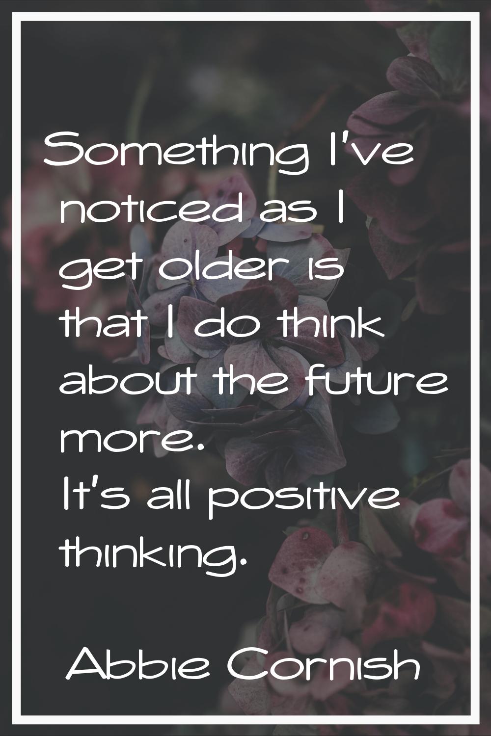 Something I've noticed as I get older is that I do think about the future more. It's all positive t