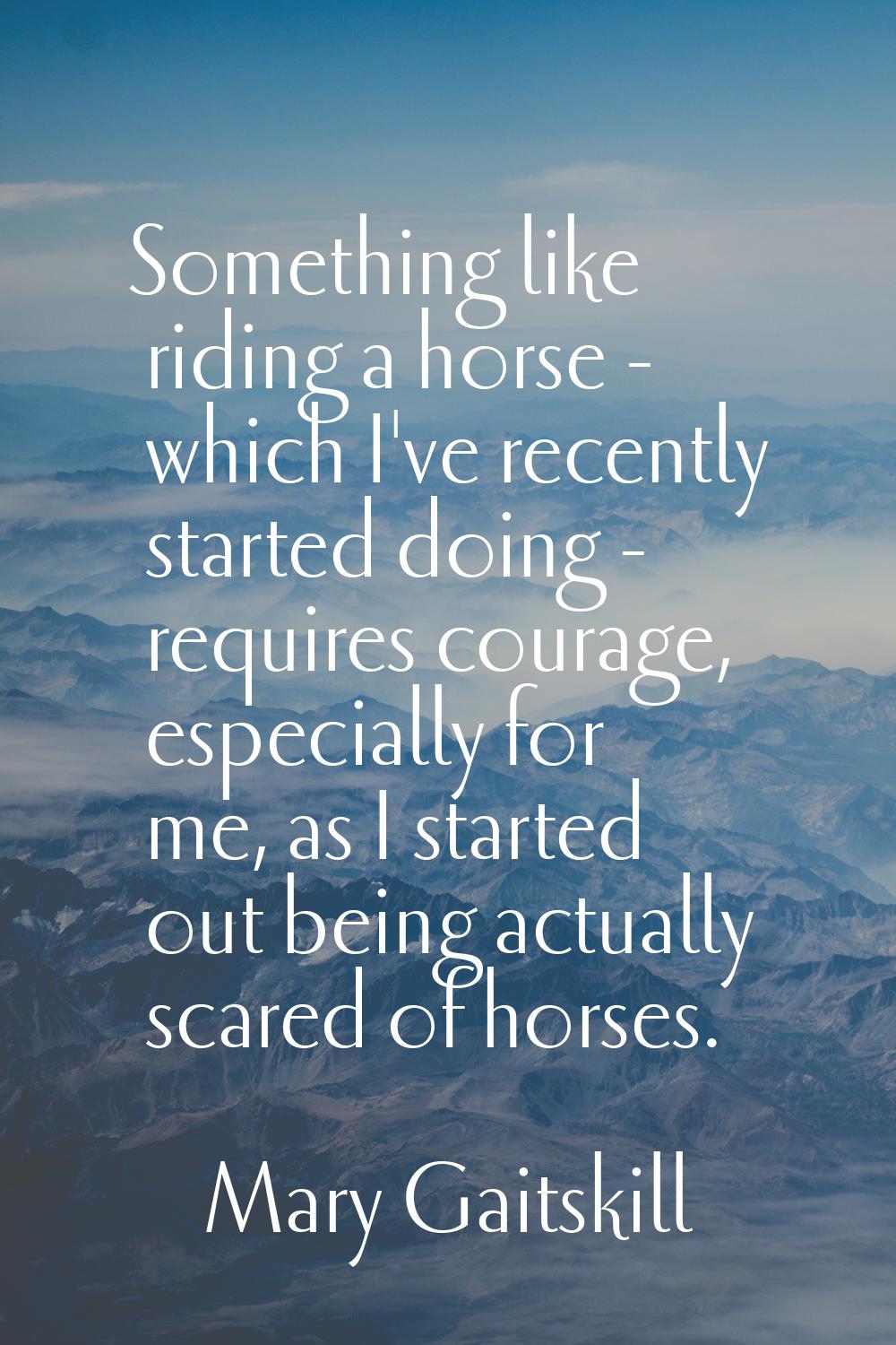 Something like riding a horse - which I've recently started doing - requires courage, especially fo