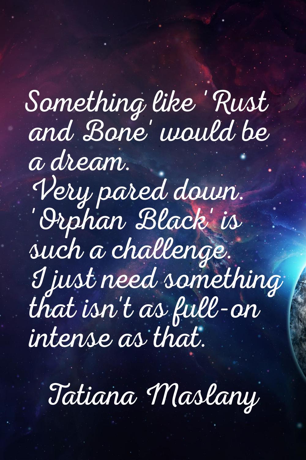 Something like 'Rust and Bone' would be a dream. Very pared down. 'Orphan Black' is such a challeng