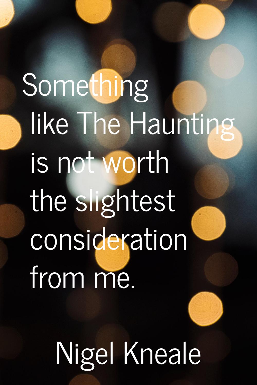 Something like The Haunting is not worth the slightest consideration from me.