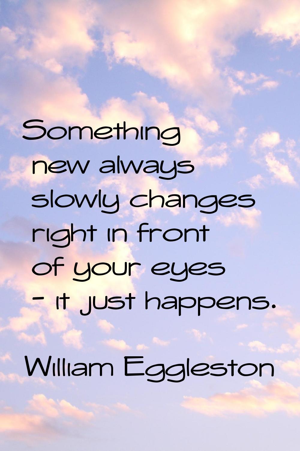 Something new always slowly changes right in front of your eyes - it just happens.