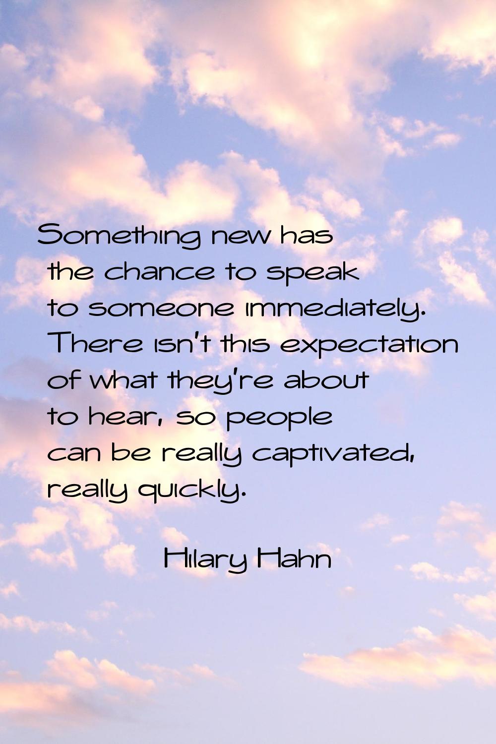 Something new has the chance to speak to someone immediately. There isn't this expectation of what 