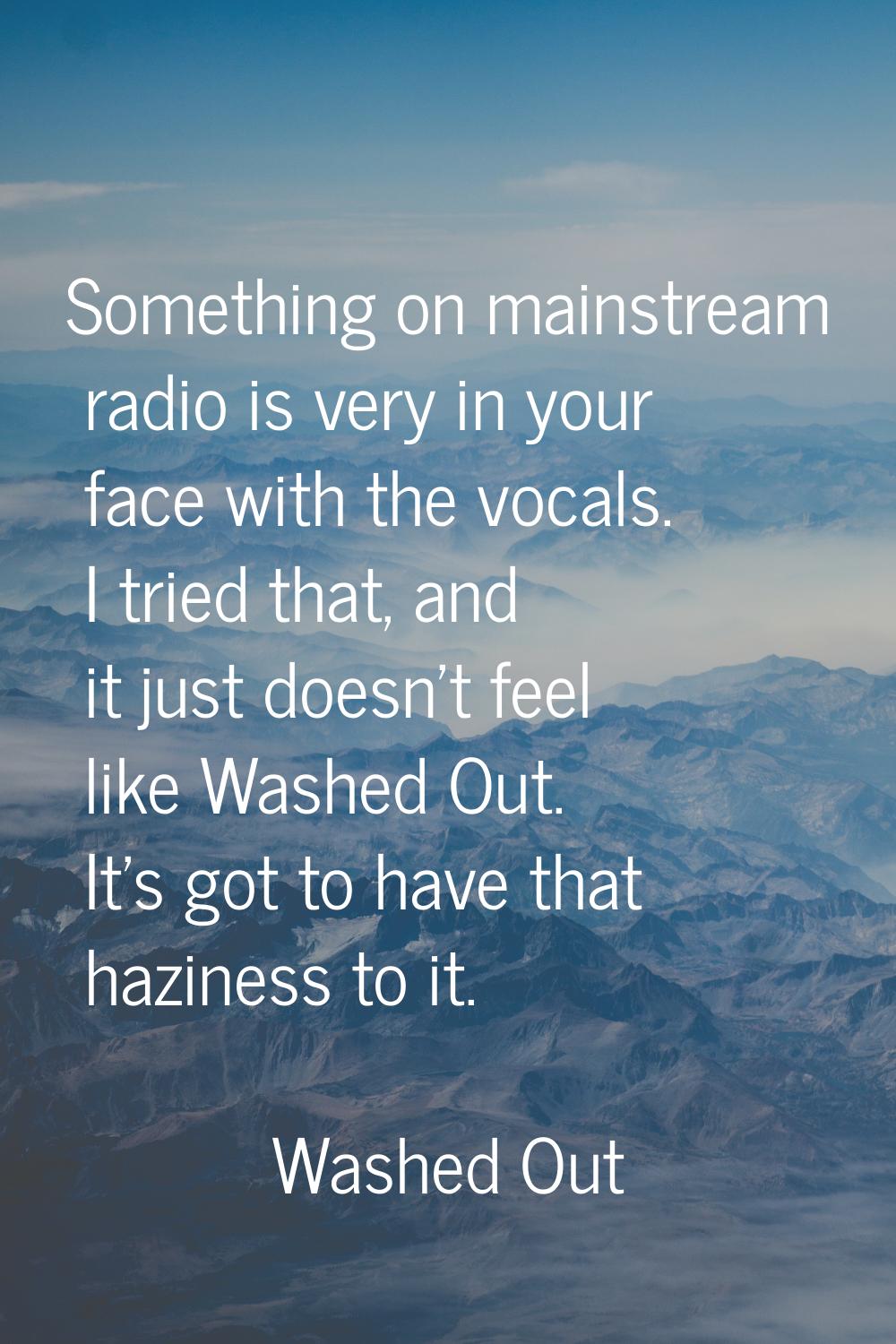 Something on mainstream radio is very in your face with the vocals. I tried that, and it just doesn