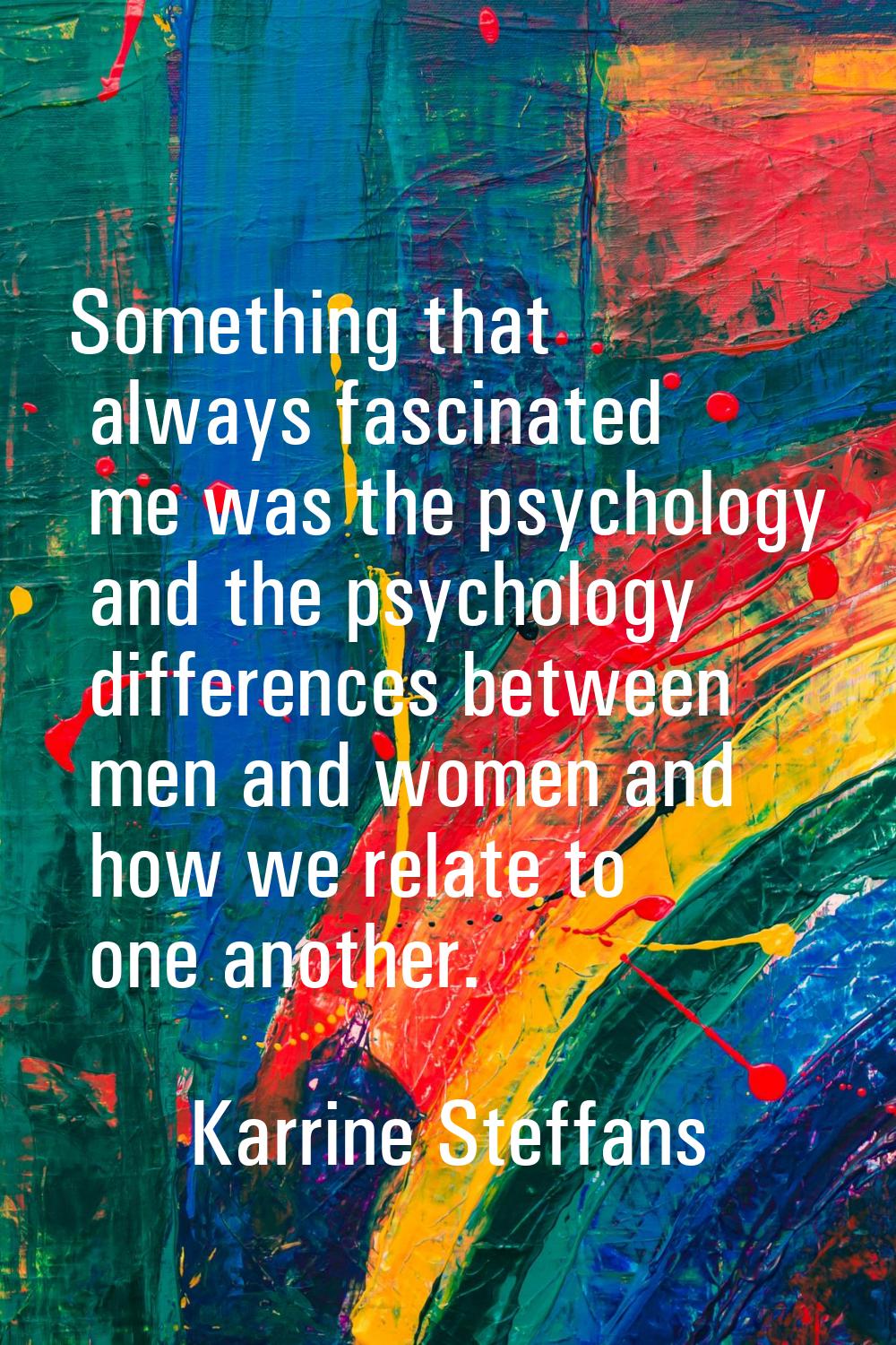Something that always fascinated me was the psychology and the psychology differences between men a