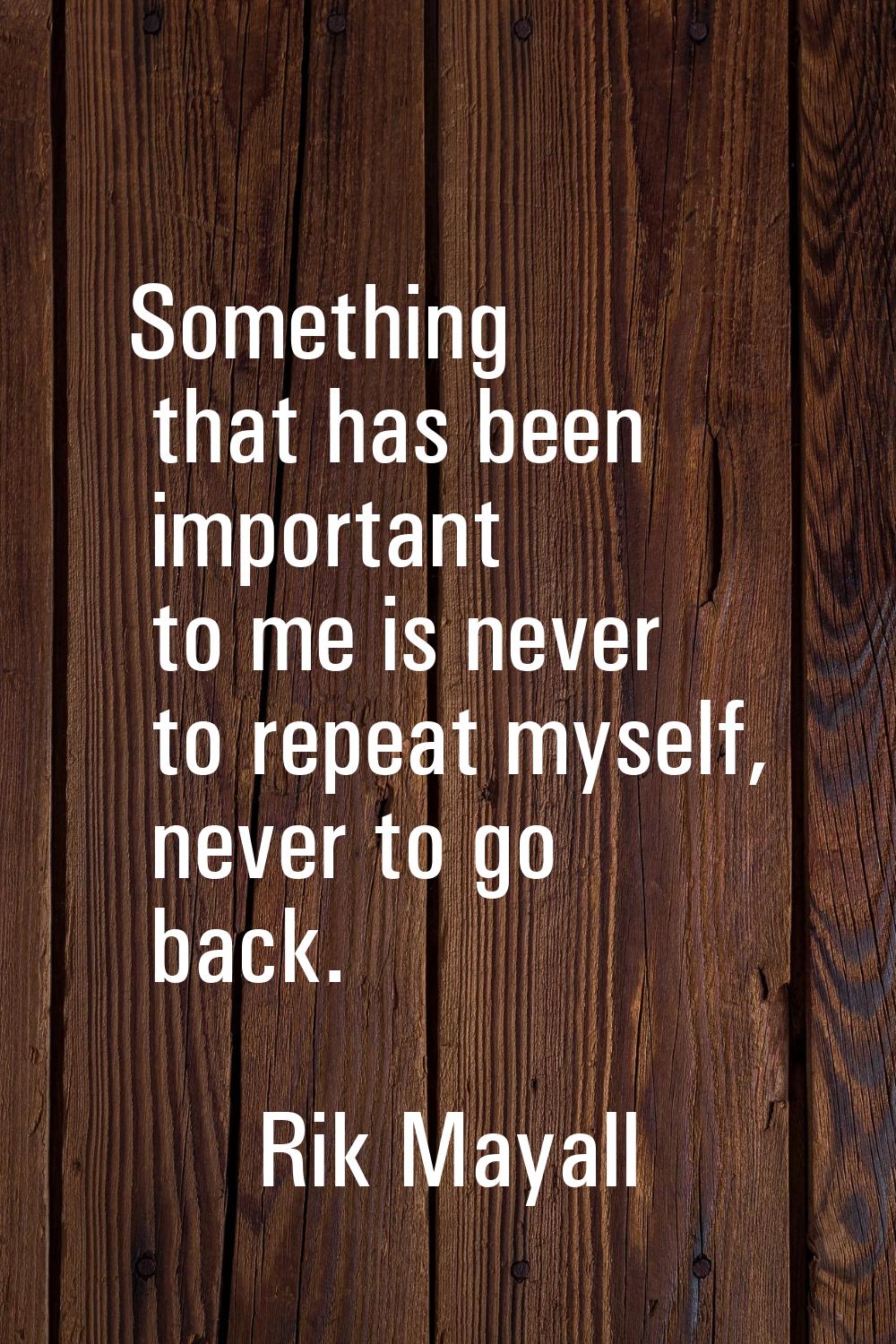 Something that has been important to me is never to repeat myself, never to go back.
