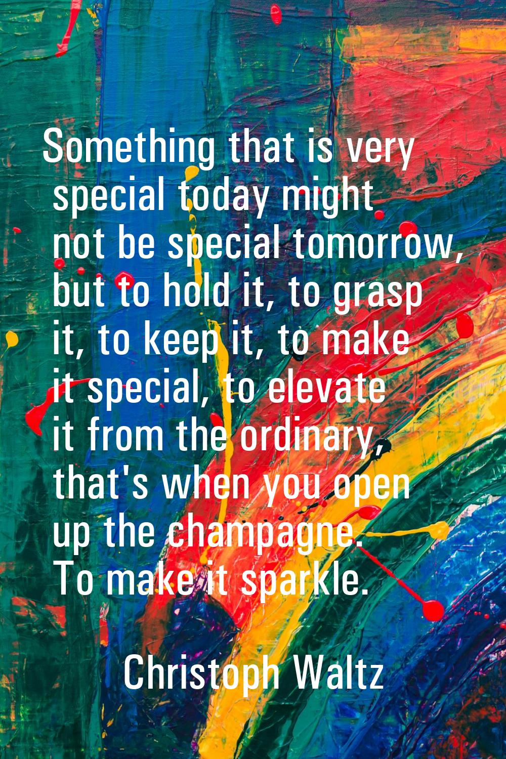 Something that is very special today might not be special tomorrow, but to hold it, to grasp it, to