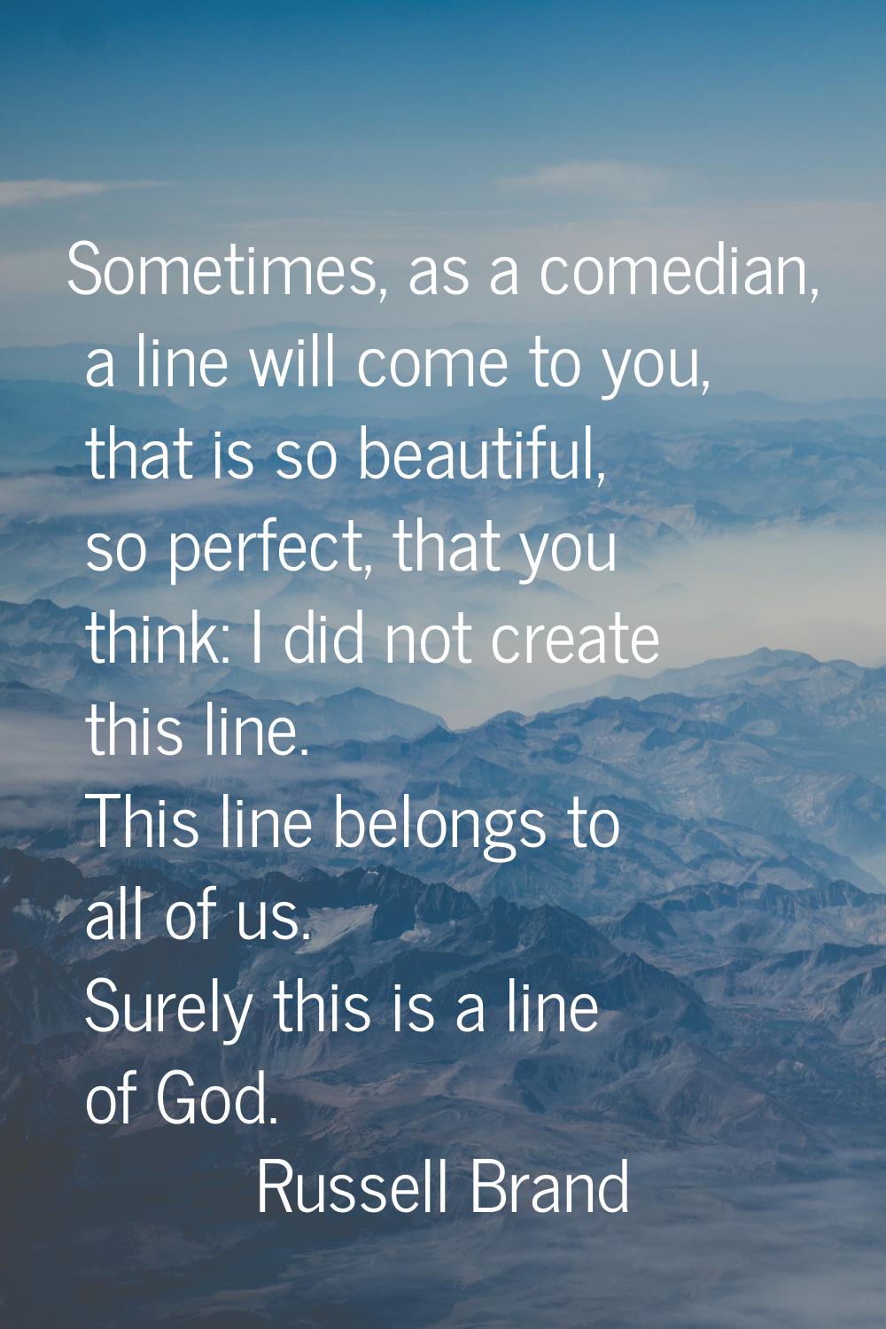 Sometimes, as a comedian, a line will come to you, that is so beautiful, so perfect, that you think