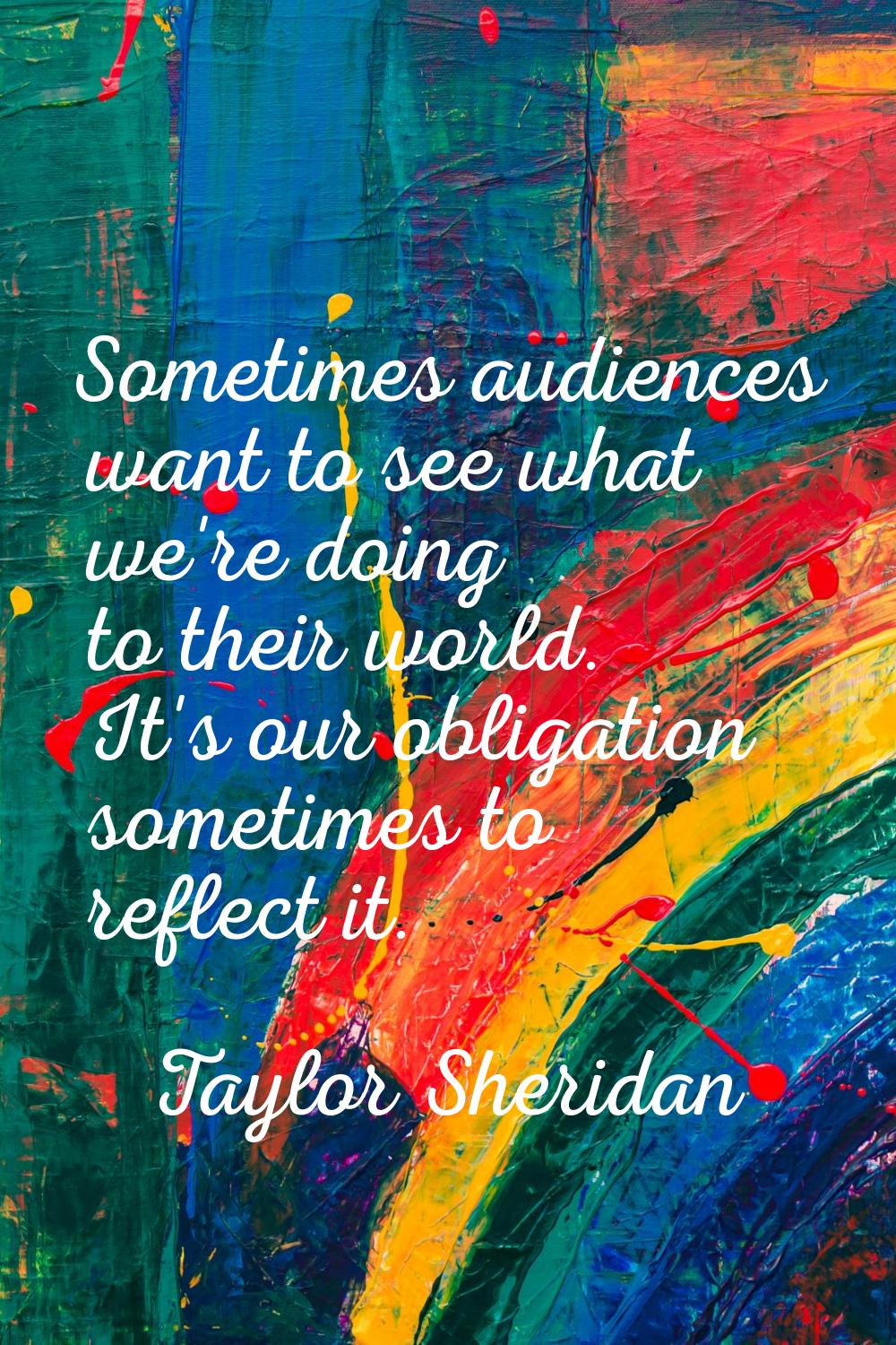 Sometimes audiences want to see what we're doing to their world. It's our obligation sometimes to r