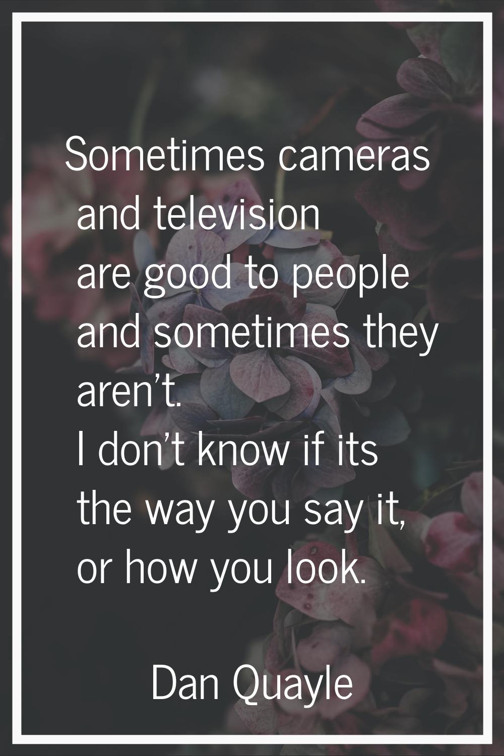 Sometimes cameras and television are good to people and sometimes they aren't. I don't know if its 