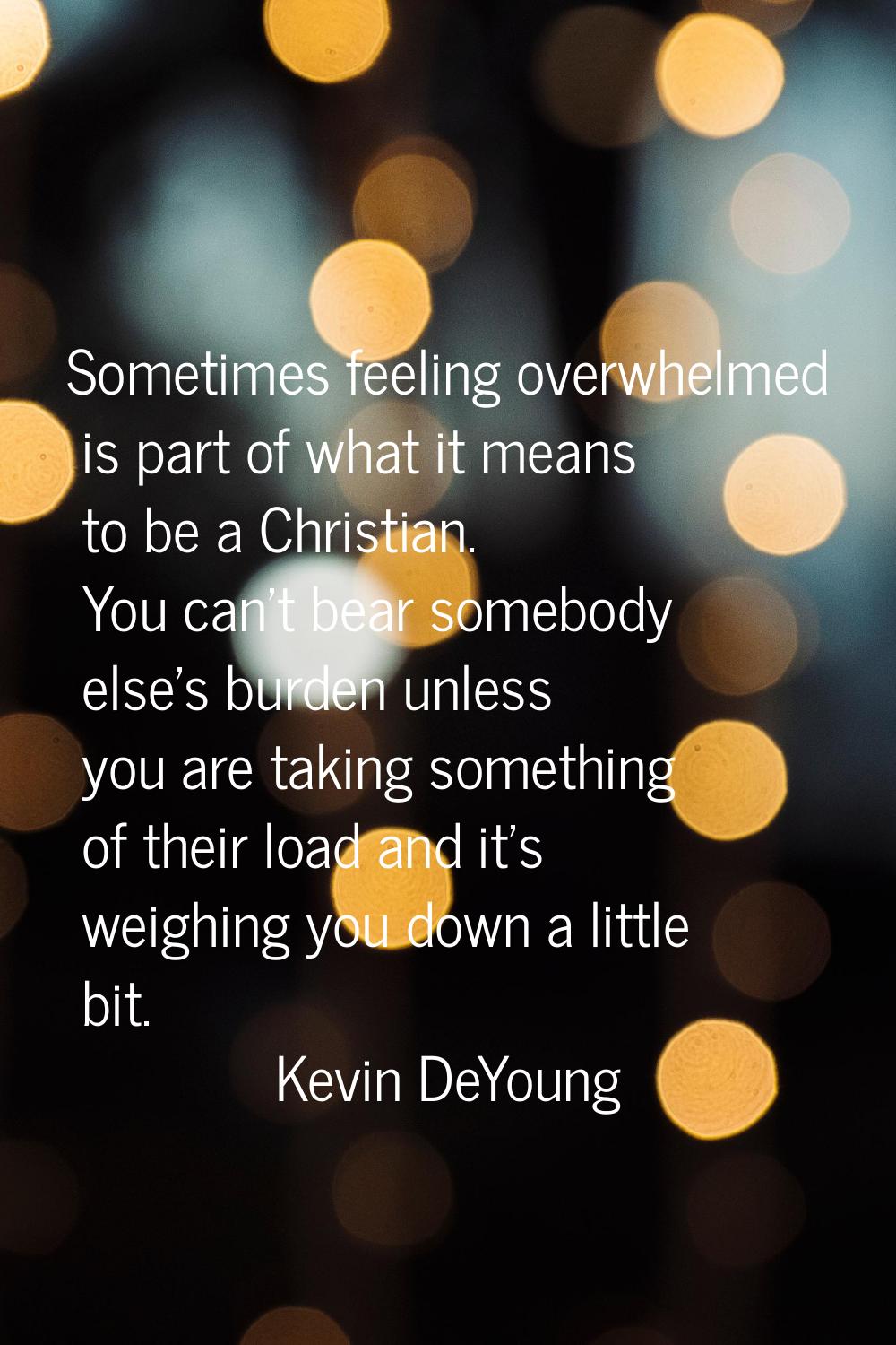Sometimes feeling overwhelmed is part of what it means to be a Christian. You can't bear somebody e